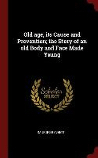  Old Age, Its Cause and Prevention; The Story of an Old Body and Face Made Young