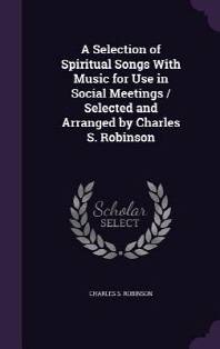  A Selection of Spiritual Songs With Music for Use in Social Meetings / Selected and Arranged by Charles S. Robinson