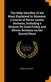  The Holy Sacrifice of the Mass Explained in Sermons, a Course of Seven Lenten Sermons, Including a Sermon for Good Friday and Eleven Sermons on the Sa