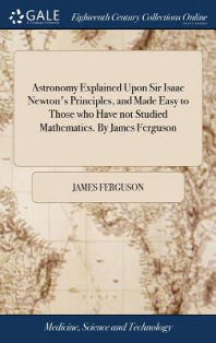  Astronomy Explained Upon Sir Isaac Newton's Principles, and Made Easy to Those who Have not Studied Mathematics. By James Ferguson