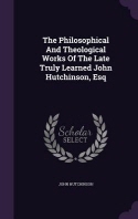  The Philosophical And Theological Works Of The Late Truly Learned John Hutchinson, Esq