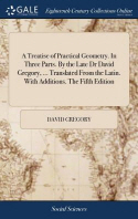 A Treatise of Practical Geometry. in Three Parts. by the Late Dr David Gregory, ... Translated from the Latin. with Additions. the Fifth Edition