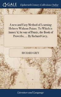  A new and Easy Method of Learning Hebrew Without Points. To Which is Annex'd, by way of Praxis, the Book of Proverbs, ... By Richard Grey,