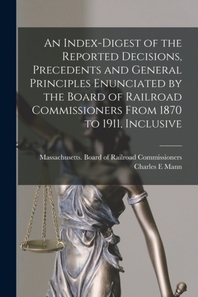  An Index-digest of the Reported Decisions, Precedents and General Principles Enunciated by the Board of Railroad Commissioners From 1870 to 1911, Incl