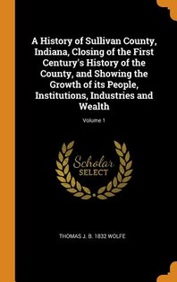  A History of Sullivan County, Indiana, Closing of the First Century's History of the County, and Showing the Growth of its People, Institutions, Indus
