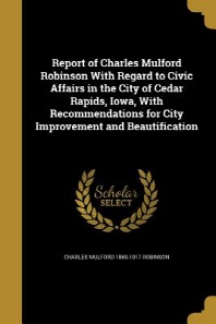  Report of Charles Mulford Robinson with Regard to Civic Affairs in the City of Cedar Rapids, Iowa, with Recommendations for City Improvement and Beaut