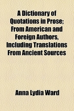  A Dictionary of Quotations in Prose; From American and Foreign Authors, Including Translations from Ancient Sources