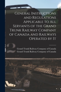  General Instructions and Regulations Applicable to All Servants of the Grand Trunk Railway Company of Canada and Railways Operated by It [microform]